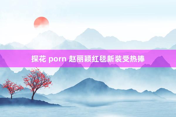 探花 porn 赵丽颖红毯新装受热捧