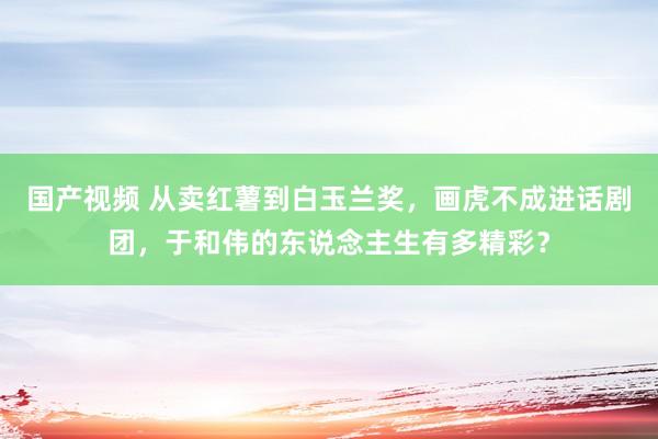 国产视频 从卖红薯到白玉兰奖，画虎不成进话剧团，于和伟的东说念主生有多精彩？