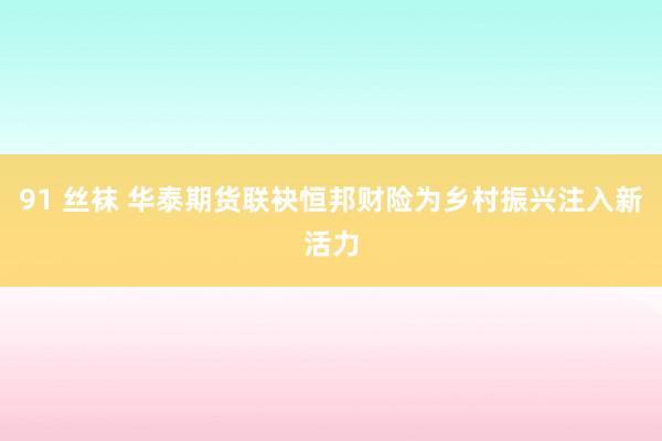 91 丝袜 华泰期货联袂恒邦财险为乡村振兴注入新活力