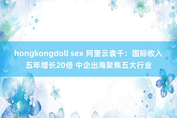 hongkongdoll sex 阿里云袁千：国际收入五年增长20倍 中企出海聚焦五大行业