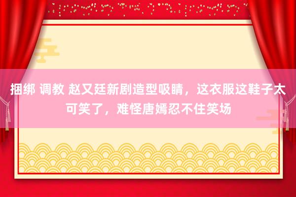 捆绑 调教 赵又廷新剧造型吸睛，这衣服这鞋子太可笑了，难怪唐嫣忍不住笑场