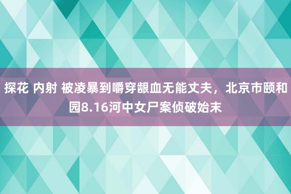 探花 内射 被凌暴到嚼穿龈血无能丈夫，北京市颐和园8.16河中女尸案侦破始末