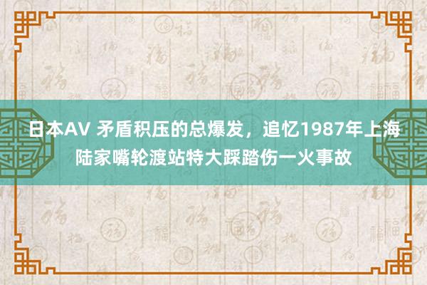 日本AV 矛盾积压的总爆发，追忆1987年上海陆家嘴轮渡站特大踩踏伤一火事故