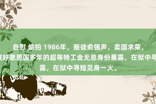 自慰 偷拍 1986年，叛徒俞强声，卖国求荣，以致我党潜藏好意思国多年的超等特工金无怠身份暴露，在狱中寻短见身一火。