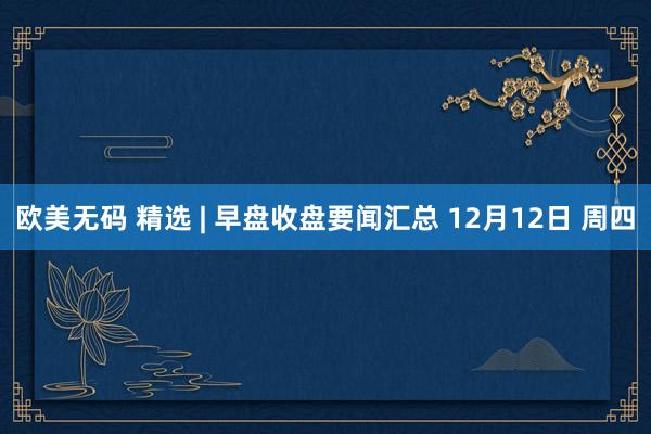 欧美无码 精选 | 早盘收盘要闻汇总 12月12日 周四