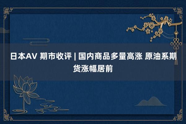 日本AV 期市收评 | 国内商品多量高涨 原油系期货涨幅居前