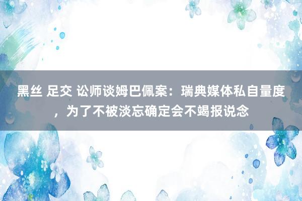 黑丝 足交 讼师谈姆巴佩案：瑞典媒体私自量度，为了不被淡忘确定会不竭报说念