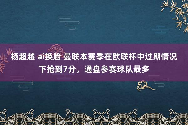 杨超越 ai换脸 曼联本赛季在欧联杯中过期情况下抢到7分，通盘参赛球队最多