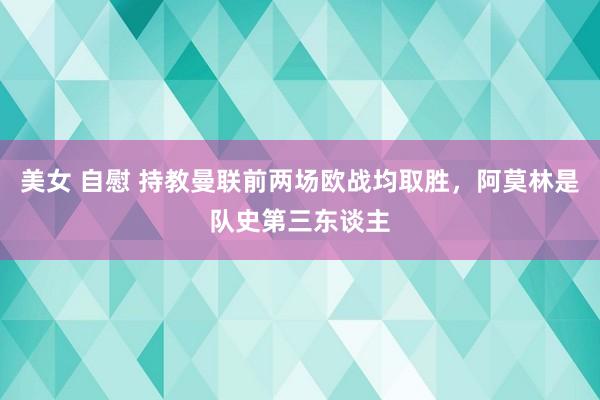 美女 自慰 持教曼联前两场欧战均取胜，阿莫林是队史第三东谈主