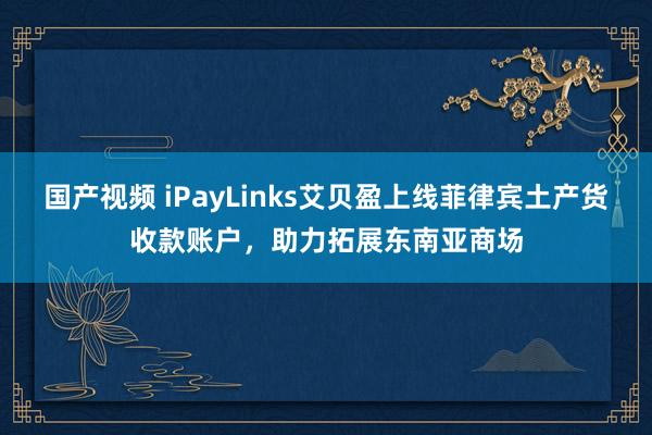 国产视频 iPayLinks艾贝盈上线菲律宾土产货收款账户，助力拓展东南亚商场