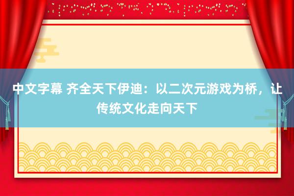 中文字幕 齐全天下伊迪：以二次元游戏为桥，让传统文化走向天下