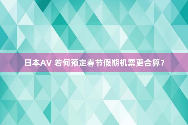 日本AV 若何预定春节假期机票更合算？