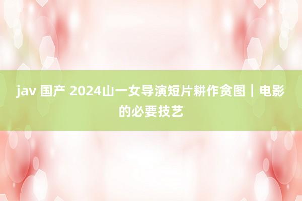 jav 国产 2024山一女导演短片耕作贪图｜电影的必要技艺