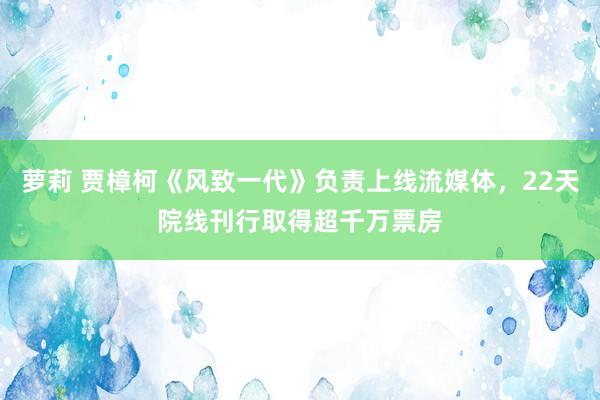 萝莉 贾樟柯《风致一代》负责上线流媒体，22天院线刊行取得超千万票房