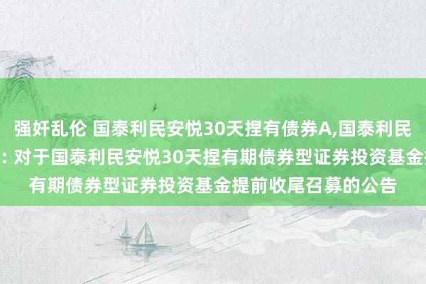 强奸乱伦 国泰利民安悦30天捏有债券A，国泰利民安悦30天捏有债券C: 对于国泰利民安悦30天捏有期债券型证券投资基金提前收尾召募的公告