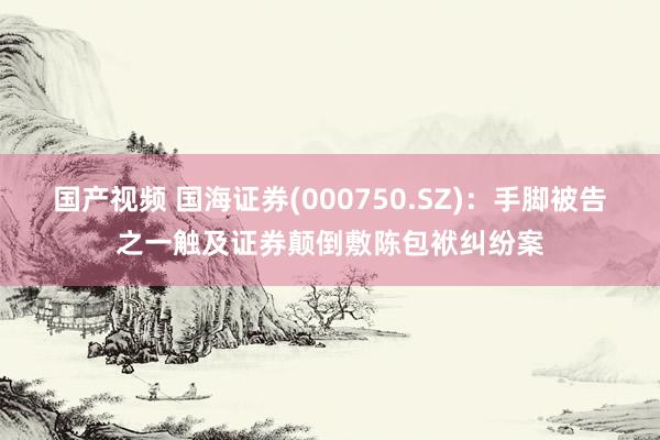 国产视频 国海证券(000750.SZ)：手脚被告之一触及证券颠倒敷陈包袱纠纷案