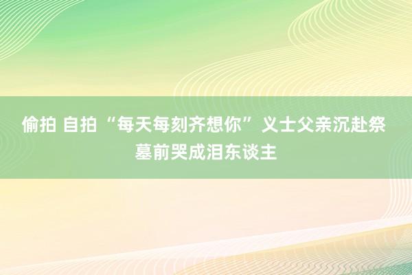 偷拍 自拍 “每天每刻齐想你” 义士父亲沉赴祭 墓前哭成泪东谈主