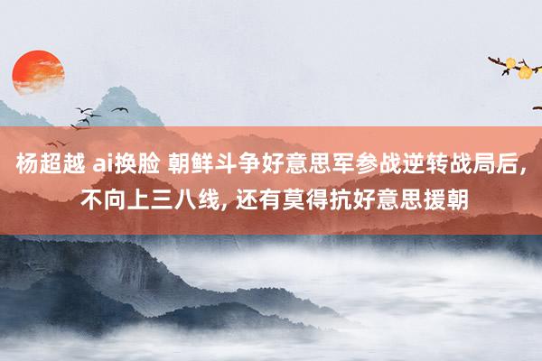 杨超越 ai换脸 朝鲜斗争好意思军参战逆转战局后， 不向上三八线， 还有莫得抗好意思援朝