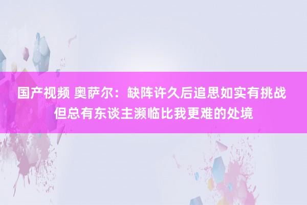 国产视频 奥萨尔：缺阵许久后追思如实有挑战 但总有东谈主濒临比我更难的处境