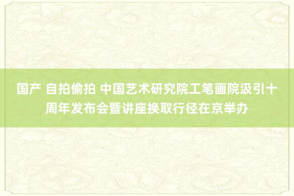 国产 自拍偷拍 中国艺术研究院工笔画院汲引十周年发布会暨讲座换取行径在京举办