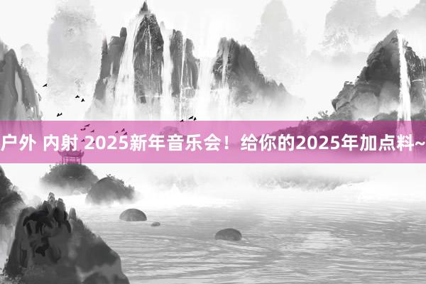 户外 内射 2025新年音乐会！给你的2025年加点料~