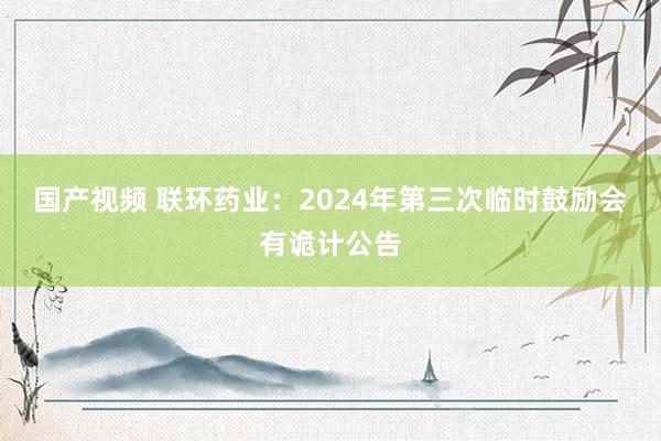 国产视频 联环药业：2024年第三次临时鼓励会有诡计公告