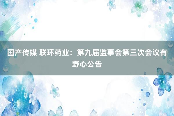 国产传媒 联环药业：第九届监事会第三次会议有野心公告