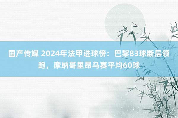 国产传媒 2024年法甲进球榜：巴黎83球断层领跑，摩纳哥里昂马赛平均60球