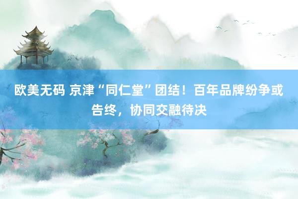 欧美无码 京津“同仁堂”团结！百年品牌纷争或告终，协同交融待决