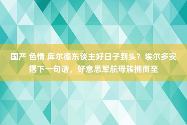 国产 色情 库尔德东谈主好日子到头？埃尔多安撂下一句话，好意思军航母簇拥而至