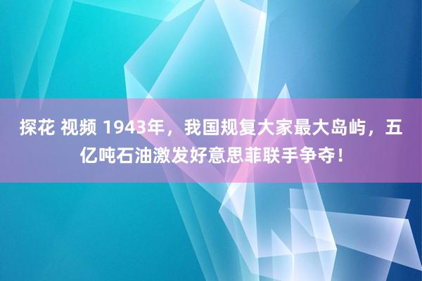 探花 视频 1943年，我国规复大家最大岛屿，五亿吨石油激发好意思菲联手争夺！