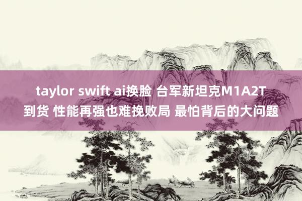 taylor swift ai换脸 台军新坦克M1A2T到货 性能再强也难挽败局 最怕背后的大问题