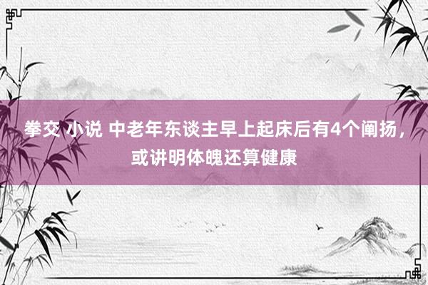 拳交 小说 中老年东谈主早上起床后有4个阐扬，或讲明体魄还算健康