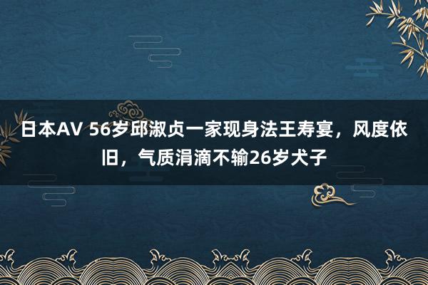 日本AV 56岁邱淑贞一家现身法王寿宴，风度依旧，气质涓滴不输26岁犬子