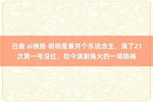 白鹿 ai换脸 明明是兼并个东说念主，演了21次男一号没红，如今演副角火的一塌隐晦