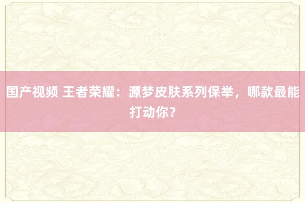 国产视频 王者荣耀：源梦皮肤系列保举，哪款最能打动你？