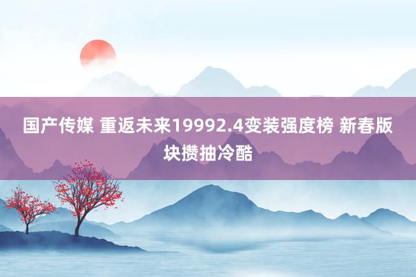 国产传媒 重返未来19992.4变装强度榜 新春版块攒抽冷酷