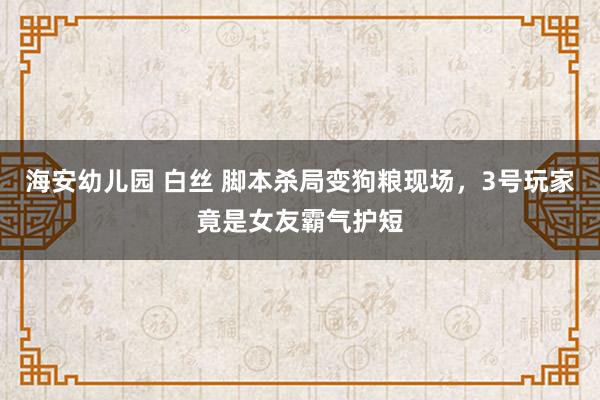 海安幼儿园 白丝 脚本杀局变狗粮现场，3号玩家竟是女友霸气护短