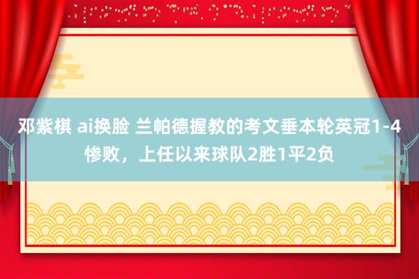 邓紫棋 ai换脸 兰帕德握教的考文垂本轮英冠1-4惨败，上任以来球队2胜1平2负