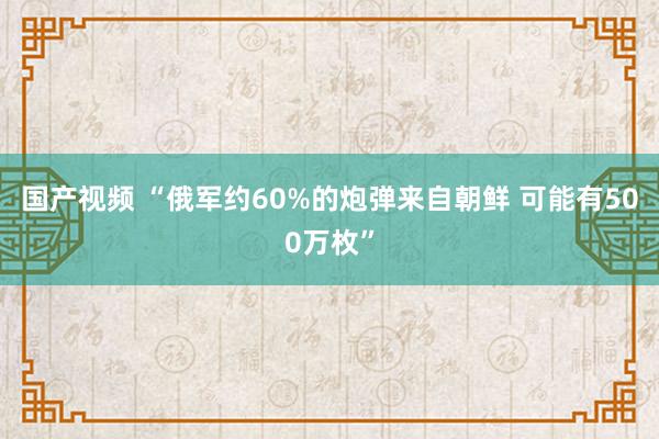 国产视频 “俄军约60%的炮弹来自朝鲜 可能有500万枚”