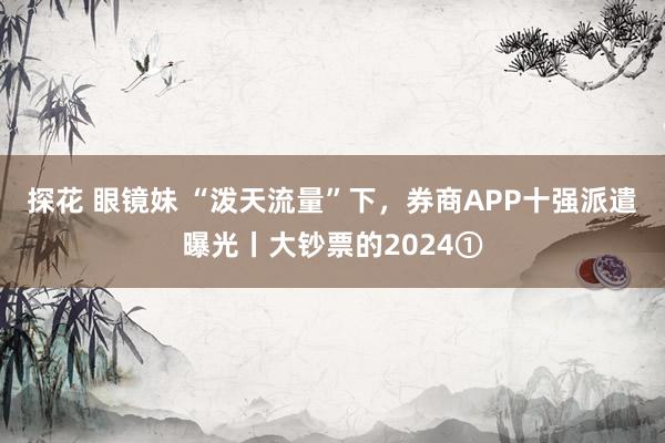 探花 眼镜妹 “泼天流量”下，券商APP十强派遣曝光丨大钞票的2024①