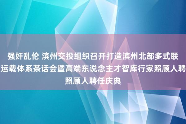 强奸乱伦 滨州交投组织召开打造滨州北部多式联运交通运载体系茶话会暨高端东说念主才智库行家照顾人聘任庆典