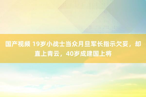 国产视频 19岁小战士当众月旦军长指示欠妥，却直上青云，40岁成建国上将