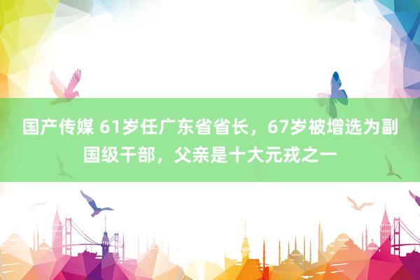 国产传媒 61岁任广东省省长，67岁被增选为副国级干部，父亲是十大元戎之一