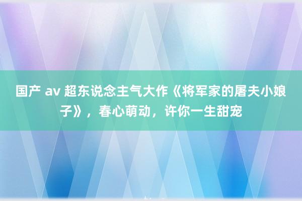 国产 av 超东说念主气大作《将军家的屠夫小娘子》，春心萌动，许你一生甜宠