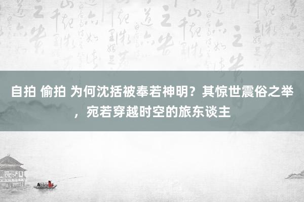 自拍 偷拍 为何沈括被奉若神明？其惊世震俗之举，宛若穿越时空的旅东谈主