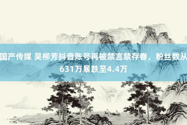 国产传媒 吴柳芳抖音账号再被禁言禁存眷，粉丝数从631万暴跌至4.4万