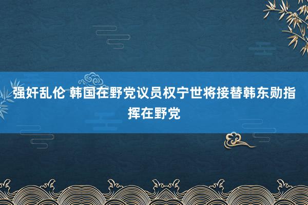 强奸乱伦 韩国在野党议员权宁世将接替韩东勋指挥在野党