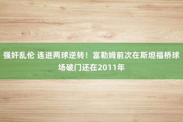 强奸乱伦 连进两球逆转！富勒姆前次在斯坦福桥球场破门还在2011年