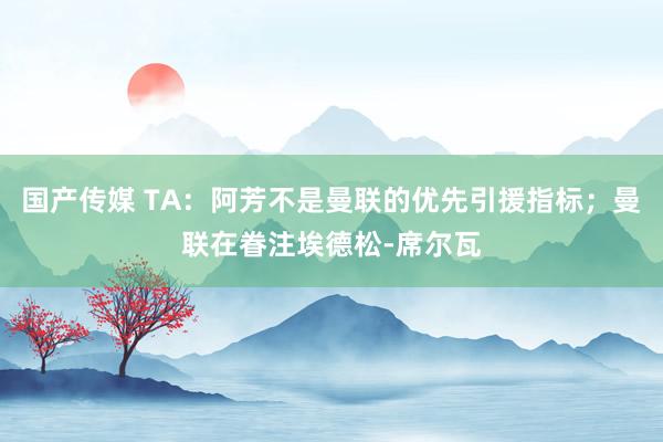 国产传媒 TA：阿芳不是曼联的优先引援指标；曼联在眷注埃德松-席尔瓦